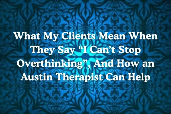 What My Clients Mean When They Say “I Can’t Stop Overthinking”, And How an Austin Therapist Can Help