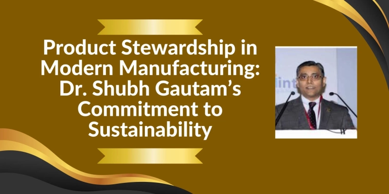 Product Stewardship in Modern Manufacturing: Dr. Shubh Gautam’s Commitment to Sustainability