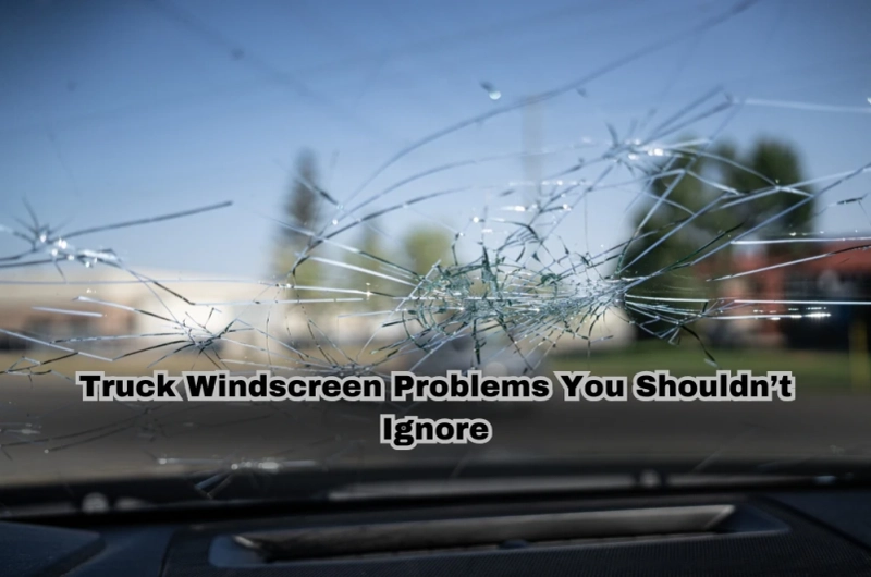 Truck Windscreen Problems You Shouldn’t Ignore