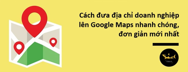 Cách Đưa Địa Chỉ Doanh Nghiệp Lên Google Maps Đơn Giản Theo Chuẩn Terus