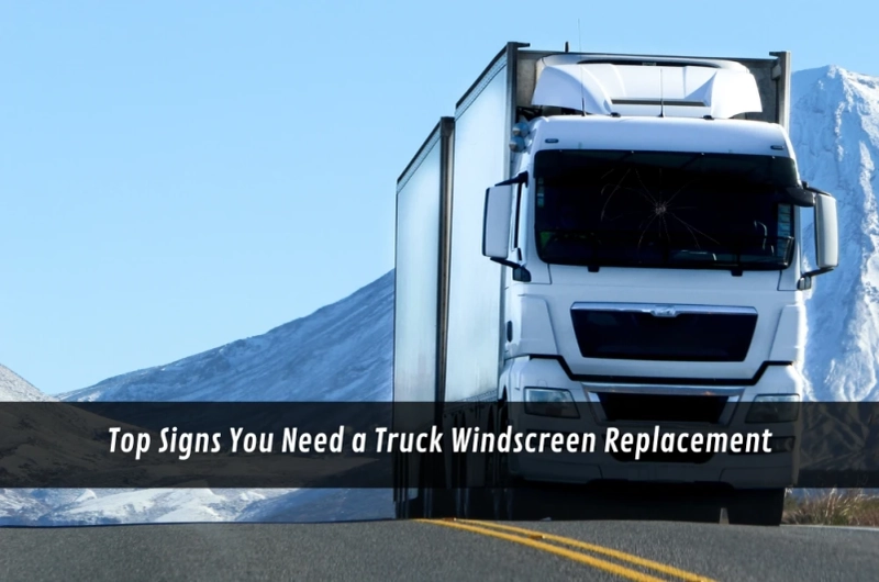 Top Signs You Need a Truck Windscreen Replacement
