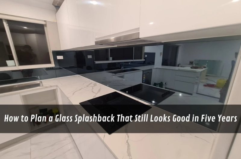 How to Plan a Glass Splashback That Still Looks Good in Five Years